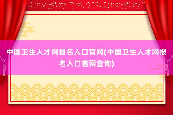 中国卫生人才网报名入口官网(中国卫生人才网报名入口官网查询)