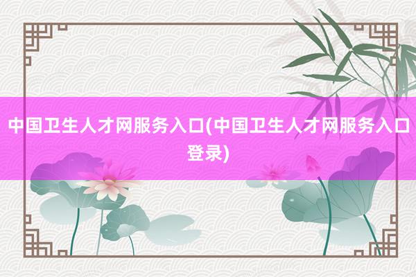 中国卫生人才网服务入口(中国卫生人才网服务入口登录)