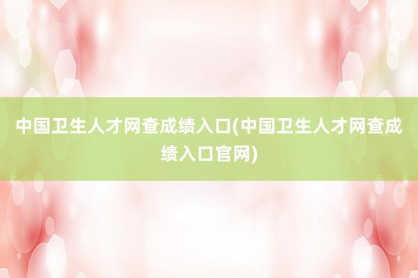 中国卫生人才网查成绩入口(中国卫生人才网查成绩入口官网)