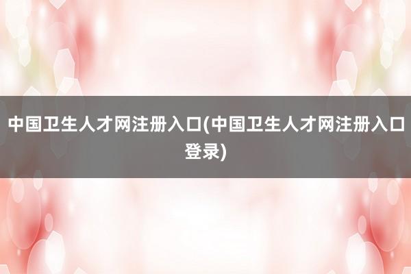 中国卫生人才网注册入口(中国卫生人才网注册入口登录)