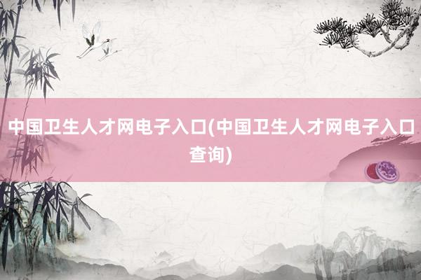中国卫生人才网电子入口(中国卫生人才网电子入口查询)