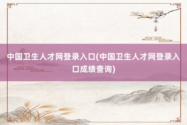 中国卫生人才网登录入口(中国卫生人才网登录入口成绩查询)