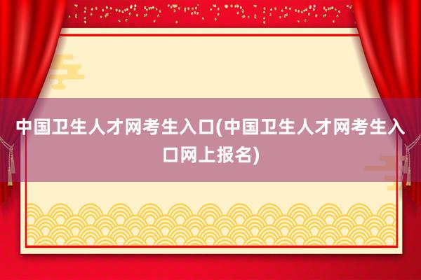 中国卫生人才网考生入口(中国卫生人才网考生入口网上报名)