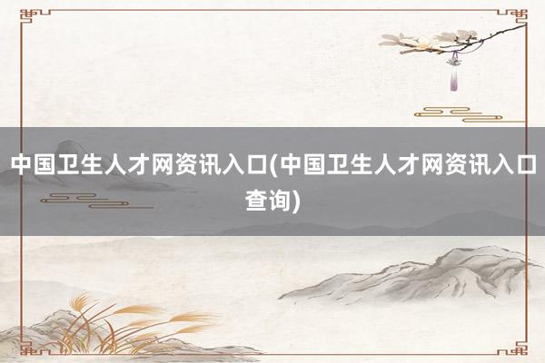 中国卫生人才网资讯入口(中国卫生人才网资讯入口查询)