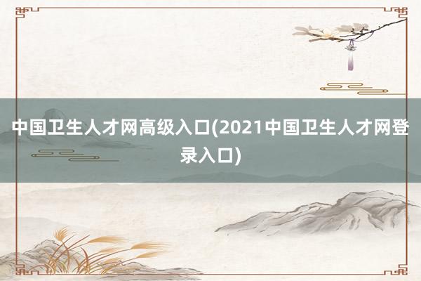 中国卫生人才网高级入口(2021中国卫生人才网登录入口)