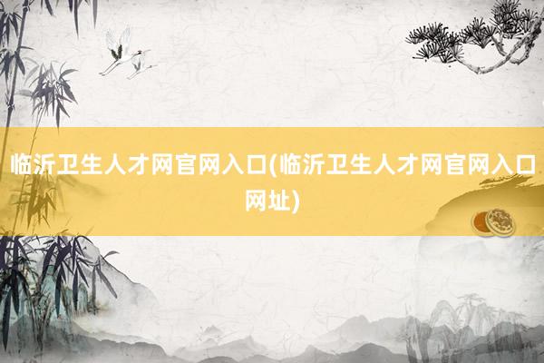 临沂卫生人才网官网入口(临沂卫生人才网官网入口网址)