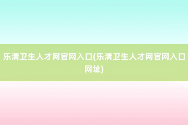 乐清卫生人才网官网入口(乐清卫生人才网官网入口网址)