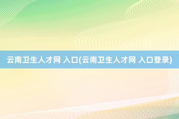 云南卫生人才网 入口(云南卫生人才网 入口登录)