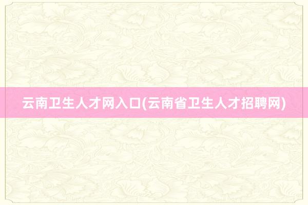 云南卫生人才网入口(云南省卫生人才招聘网)