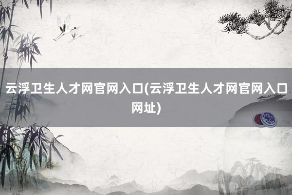 云浮卫生人才网官网入口(云浮卫生人才网官网入口网址)