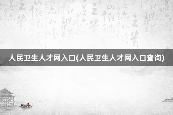 人民卫生人才网入口(人民卫生人才网入口查询)