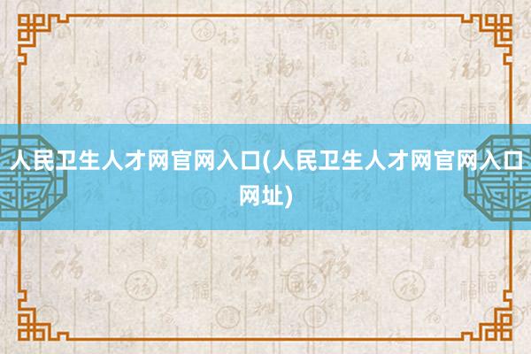 人民卫生人才网官网入口(人民卫生人才网官网入口网址)