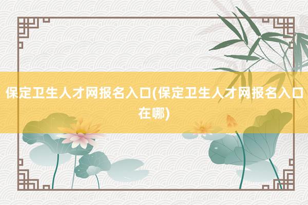 保定卫生人才网报名入口(保定卫生人才网报名入口在哪)