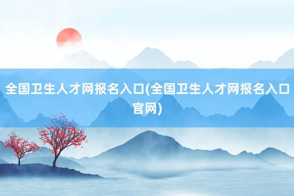 全国卫生人才网报名入口(全国卫生人才网报名入口官网)