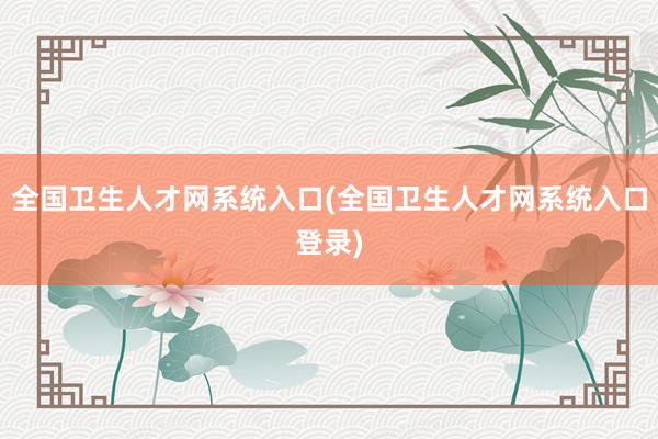 全国卫生人才网系统入口(全国卫生人才网系统入口登录)