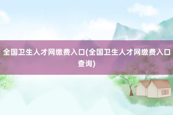 全国卫生人才网缴费入口(全国卫生人才网缴费入口查询)