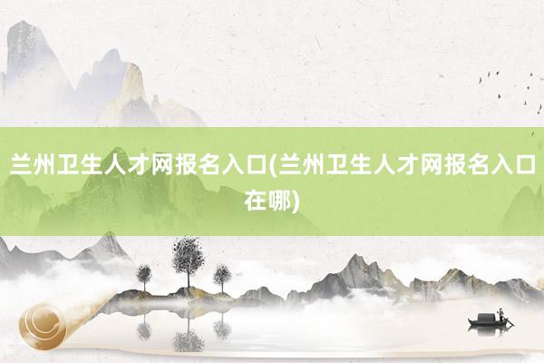 兰州卫生人才网报名入口(兰州卫生人才网报名入口在哪)