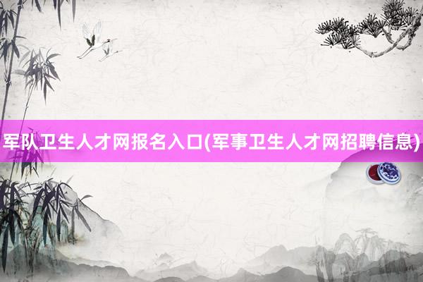 军队卫生人才网报名入口(军事卫生人才网招聘信息)