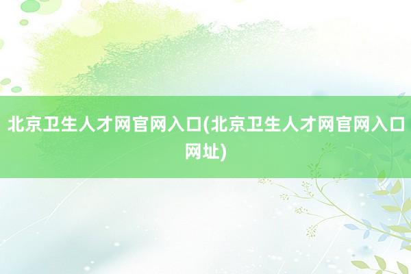 北京卫生人才网官网入口(北京卫生人才网官网入口网址)
