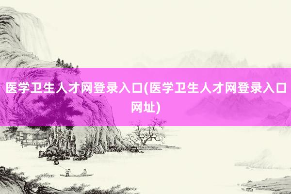 医学卫生人才网登录入口(医学卫生人才网登录入口网址)