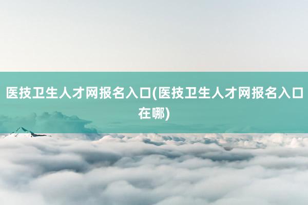 医技卫生人才网报名入口(医技卫生人才网报名入口在哪)