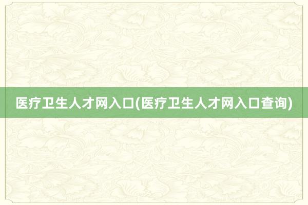 医疗卫生人才网入口(医疗卫生人才网入口查询)