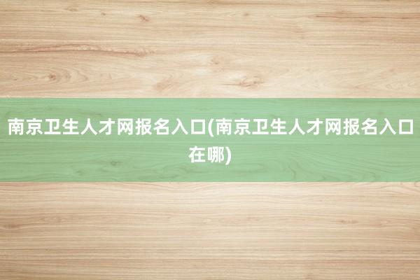 南京卫生人才网报名入口(南京卫生人才网报名入口在哪)