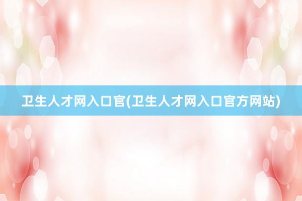 卫生人才网入口官(卫生人才网入口官方网站)