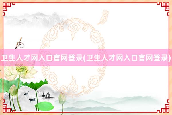 卫生人才网入口官网登录(卫生人才网入口官网登录)