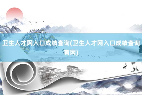 卫生人才网入口成绩查询(卫生人才网入口成绩查询官网)