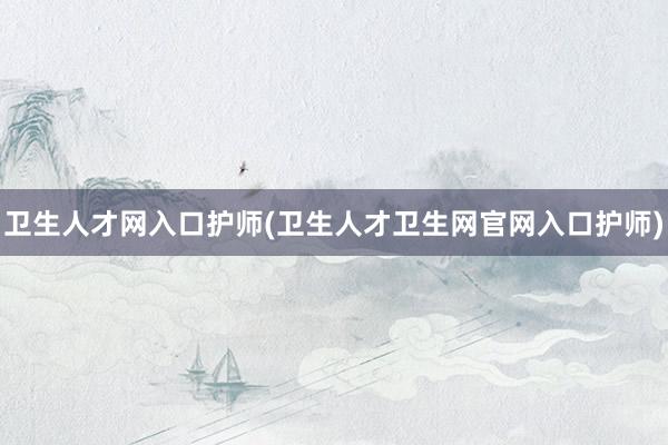 卫生人才网入口护师(卫生人才卫生网官网入口护师)