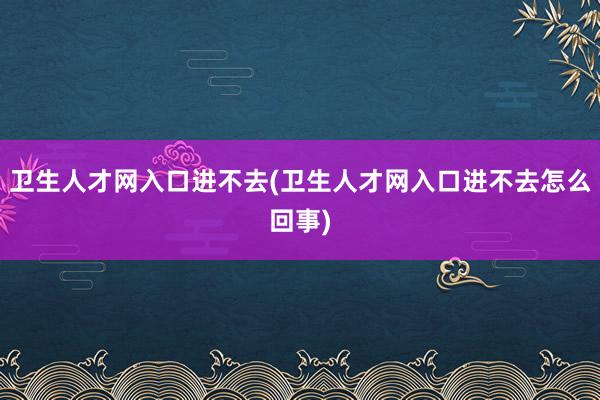 卫生人才网入口进不去(卫生人才网入口进不去怎么回事)