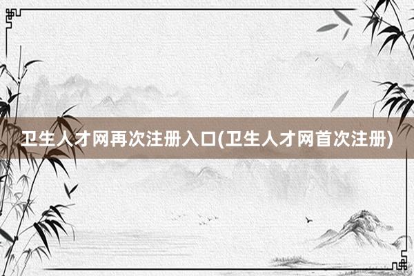 卫生人才网再次注册入口(卫生人才网首次注册)