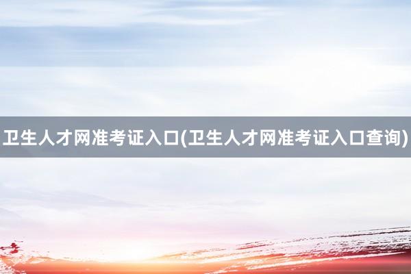 卫生人才网准考证入口(卫生人才网准考证入口查询)