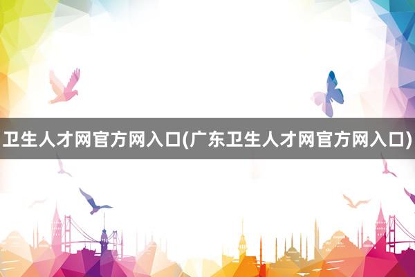 卫生人才网官方网入口(广东卫生人才网官方网入口)