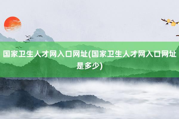 国家卫生人才网入口网址(国家卫生人才网入口网址是多少)