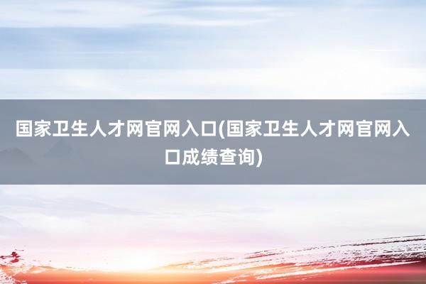 国家卫生人才网官网入口(国家卫生人才网官网入口成绩查询)