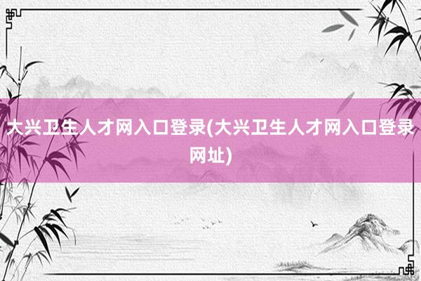 大兴卫生人才网入口登录(大兴卫生人才网入口登录网址)