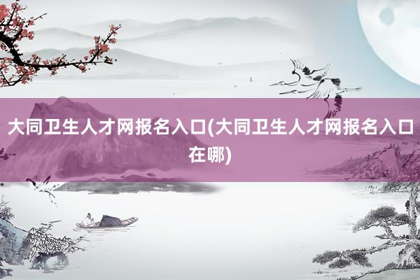 大同卫生人才网报名入口(大同卫生人才网报名入口在哪)