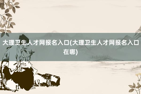 大理卫生人才网报名入口(大理卫生人才网报名入口在哪)