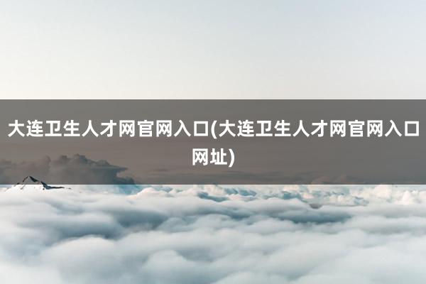 大连卫生人才网官网入口(大连卫生人才网官网入口网址)