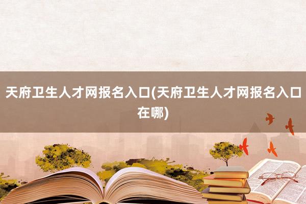 天府卫生人才网报名入口(天府卫生人才网报名入口在哪)