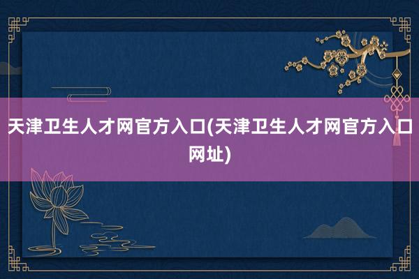 天津卫生人才网官方入口(天津卫生人才网官方入口网址)