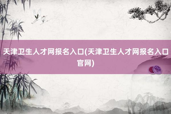 天津卫生人才网报名入口(天津卫生人才网报名入口官网)