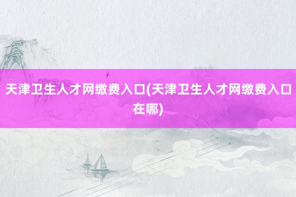 天津卫生人才网缴费入口(天津卫生人才网缴费入口在哪)