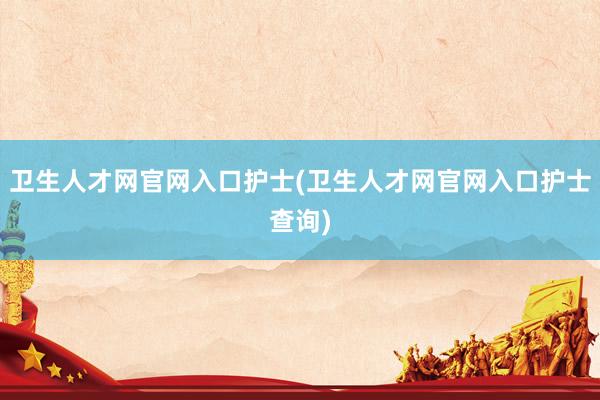 卫生人才网官网入口护士(卫生人才网官网入口护士查询)