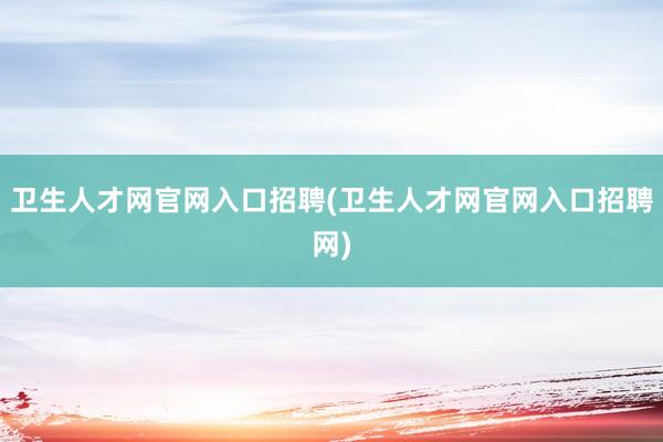 卫生人才网官网入口招聘(卫生人才网官网入口招聘网)