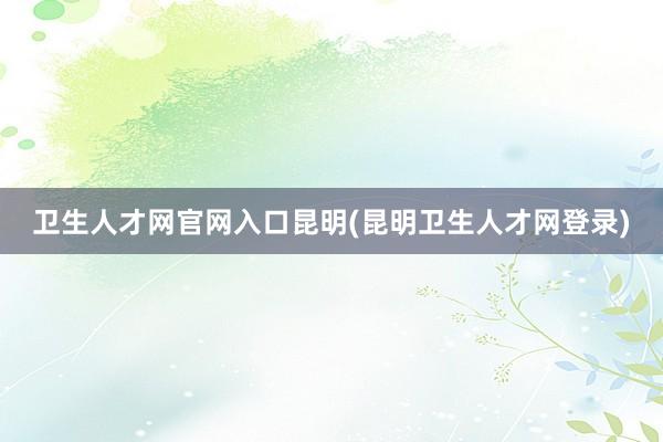 卫生人才网官网入口昆明(昆明卫生人才网登录)