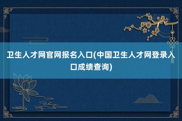 卫生人才网官网报名入口(中国卫生人才网登录入口成绩查询)