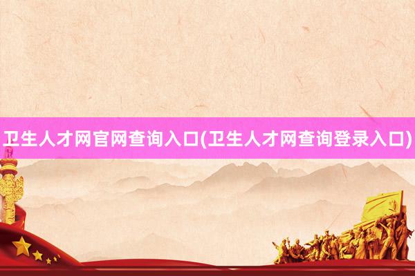 卫生人才网官网查询入口(卫生人才网查询登录入口)